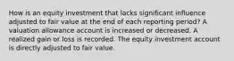 How is an equity investment that lacks significant influence adjusted to fair value at the end of each reporting period? A valuation allowance account is increased or decreased. A realized gain or loss is recorded. The equity investment account is directly adjusted to fair value.