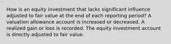 How is an equity investment that lacks significant influence adjusted to fair value at the end of each reporting period? A valuation allowance account is increased or decreased. A realized gain or loss is recorded. The equity investment account is directly adjusted to fair value.