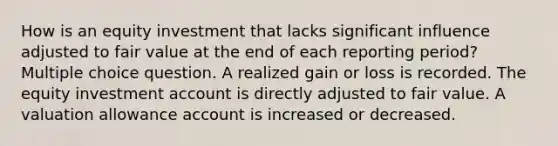 How is an equity investment that lacks significant influence adjusted to fair value at the end of each reporting period? Multiple choice question. A realized gain or loss is recorded. The equity investment account is directly adjusted to fair value. A valuation allowance account is increased or decreased.