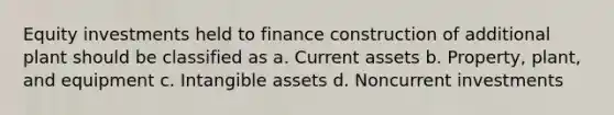 Equity investments held to finance construction of additional plant should be classified as a. Current assets b. Property, plant, and equipment c. <a href='https://www.questionai.com/knowledge/kfaeAOzavC-intangible-assets' class='anchor-knowledge'>intangible assets</a> d. Noncurrent investments