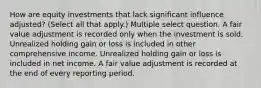 How are equity investments that lack significant influence adjusted? (Select all that apply.) Multiple select question. A fair value adjustment is recorded only when the investment is sold. Unrealized holding gain or loss is included in other comprehensive income. Unrealized holding gain or loss is included in net income. A fair value adjustment is recorded at the end of every reporting period.