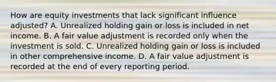 How are equity investments that lack significant influence adjusted? A. Unrealized holding gain or loss is included in net income. B. A fair value adjustment is recorded only when the investment is sold. C. Unrealized holding gain or loss is included in other comprehensive income. D. A fair value adjustment is recorded at the end of every reporting period.