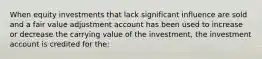 When equity investments that lack significant influence are sold and a fair value adjustment account has been used to increase or decrease the carrying value of the investment, the investment account is credited for the: