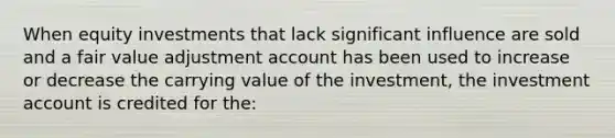 When equity investments that lack significant influence are sold and a fair value adjustment account has been used to increase or decrease the carrying value of the investment, the investment account is credited for the: