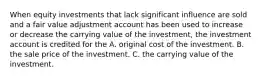 When equity investments that lack significant influence are sold and a fair value adjustment account has been used to increase or decrease the carrying value of the investment, the investment account is credited for the A. original cost of the investment. B. the sale price of the investment. C. the carrying value of the investment.