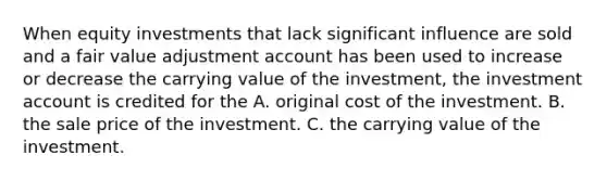 When equity investments that lack significant influence are sold and a fair value adjustment account has been used to increase or decrease the carrying value of the investment, the investment account is credited for the A. original cost of the investment. B. the sale price of the investment. C. the carrying value of the investment.