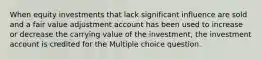 When equity investments that lack significant influence are sold and a fair value adjustment account has been used to increase or decrease the carrying value of the investment, the investment account is credited for the Multiple choice question.