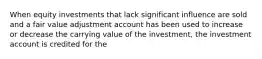 When equity investments that lack significant influence are sold and a fair value adjustment account has been used to increase or decrease the carrying value of the investment, the investment account is credited for the