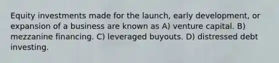 Equity investments made for the launch, early development, or expansion of a business are known as A) venture capital. B) mezzanine financing. C) leveraged buyouts. D) distressed debt investing.