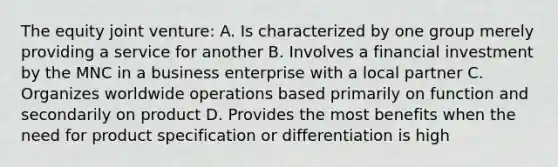 The equity joint venture: A. Is characterized by one group merely providing a service for another B. Involves a financial investment by the MNC in a business enterprise with a local partner C. Organizes worldwide operations based primarily on function and secondarily on product D. Provides the most benefits when the need for product specification or differentiation is high