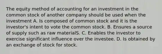 The equity method of accounting for an investment in the common stock of another company should be used when the investment A. Is composed of common stock and it is the investor's intent to vote the common stock. B. Ensures a source of supply such as raw materialS. C. Enables the investor to exercise significant influence over the investee. D. Is obtained by an exchange of stock for stock.