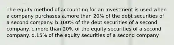 The equity method of accounting for an investment is used when a company purchases a.more than 20% of the debt securities of a second company. b.100% of the debt securities of a second company. c.more than 20% of the equity securities of a second company. d.15% of the equity securities of a second company.