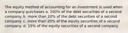 The equity method of accounting for an investment is used when a company purchases a. 100% of the debt securities of a second company. b. more than 20% of the debt securities of a second company. c. more than 20% of the equity securities of a second company. d. 15% of the equity securities of a second company.