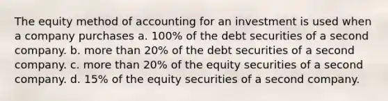 The equity method of accounting for an investment is used when a company purchases a. 100% of the debt securities of a second company. b. more than 20% of the debt securities of a second company. c. more than 20% of the equity securities of a second company. d. 15% of the equity securities of a second company.