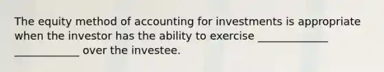 The equity method of accounting for investments is appropriate when the investor has the ability to exercise _____________ ____________ over the investee.