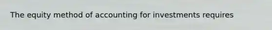 The equity method of accounting for investments requires