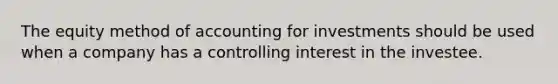 The equity method of accounting for investments should be used when a company has a controlling interest in the investee.