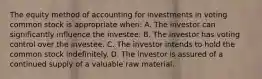 The equity method of accounting for investments in voting common stock is appropriate when: A. The investor can significantly influence the investee. B. The investor has voting control over the investee. C. The investor intends to hold the common stock indefinitely. D. The investor is assured of a continued supply of a valuable raw material.