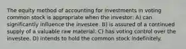 The equity method of accounting for investments in voting common stock is appropriate when the investor: A) can significantly influence the investee. B) is assured of a continued supply of a valuable raw material. C) has voting control over the investee. D) intends to hold the common stock indefinitely.