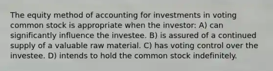 The equity method of accounting for investments in voting common stock is appropriate when the investor: A) can significantly influence the investee. B) is assured of a continued supply of a valuable raw material. C) has voting control over the investee. D) intends to hold the common stock indefinitely.