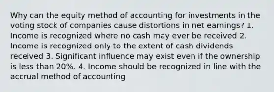 Why can the equity method of accounting for investments in the voting stock of companies cause distortions in net earnings? 1. Income is recognized where no cash may ever be received 2. Income is recognized only to the extent of cash dividends received 3. Significant influence may exist even if the ownership is less than 20%. 4. Income should be recognized in line with the accrual method of accounting