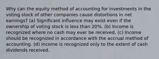 Why can the equity method of accounting for investments in the voting stock of other companies cause distortions in net earnings? (a) Significant influence may exist even if the ownership of voting stock is <a href='https://www.questionai.com/knowledge/k7BtlYpAMX-less-than' class='anchor-knowledge'>less than</a> 20%. (b) Income is recognized where no cash may ever be received. (c) Income should be recognized in accordance with the accrual method of accounting. (d) Income is recognized only to the extent of cash dividends received.