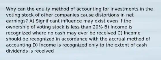 Why can the equity method of accounting for investments in the voting stock of other companies cause distortions in net earnings? A) Significant influence may exist even if the ownership of voting stock is less than 20% B) Income is recognized where no cash may ever be received C) Income should be recognized in accordance with the accrual method of accounting D) Income is recognized only to the extent of cash dividends is received