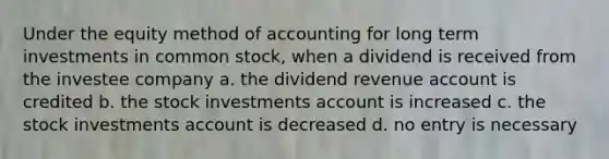 Under the equity method of accounting for long term investments in common stock, when a dividend is received from the investee company a. the dividend revenue account is credited b. the stock investments account is increased c. the stock investments account is decreased d. no entry is necessary