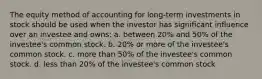 The equity method of accounting for long-term investments in stock should be used when the investor has significant influence over an investee and owns: a. between 20% and 50% of the investee's common stock. b. 20% or more of the investee's common stock. c. more than 50% of the investee's common stock. d. less than 20% of the investee's common stock