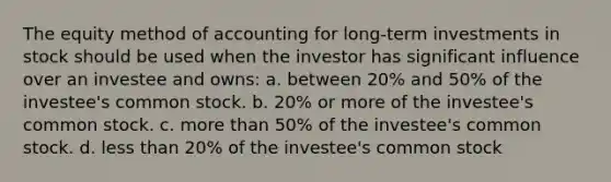 The equity method of accounting for long-term investments in stock should be used when the investor has significant influence over an investee and owns: a. between 20% and 50% of the investee's common stock. b. 20% or more of the investee's common stock. c. more than 50% of the investee's common stock. d. less than 20% of the investee's common stock