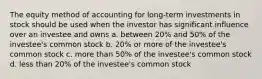 The equity method of accounting for long-term investments in stock should be used when the investor has significant influence over an investee and owns a. between 20% and 50% of the investee's common stock b. 20% or more of the investee's common stock c. more than 50% of the investee's common stock d. less than 20% of the investee's common stock