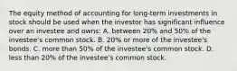 The equity method of accounting for long-term investments in stock should be used when the investor has significant influence over an investee and owns: A. between 20% and 50% of the investee's common stock. B. 20% or more of the investee's bonds. C. more than 50% of the investee's common stock. D. less than 20% of the investee's common stock.