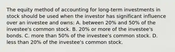 The equity method of accounting for long-term investments in stock should be used when the investor has significant influence over an investee and owns: A. between 20% and 50% of the investee's common stock. B. 20% or more of the investee's bonds. C. <a href='https://www.questionai.com/knowledge/keWHlEPx42-more-than' class='anchor-knowledge'>more than</a> 50% of the investee's common stock. D. <a href='https://www.questionai.com/knowledge/k7BtlYpAMX-less-than' class='anchor-knowledge'>less than</a> 20% of the investee's common stock.