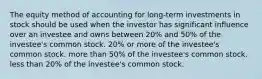 The equity method of accounting for long-term investments in stock should be used when the investor has significant influence over an investee and owns between 20% and 50% of the investee's common stock. 20% or more of the investee's common stock. more than 50% of the investee's common stock. less than 20% of the investee's common stock.