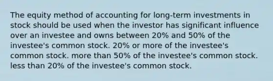 The equity method of accounting for long-term investments in stock should be used when the investor has significant influence over an investee and owns between 20% and 50% of the investee's common stock. 20% or more of the investee's common stock. <a href='https://www.questionai.com/knowledge/keWHlEPx42-more-than' class='anchor-knowledge'>more than</a> 50% of the investee's common stock. <a href='https://www.questionai.com/knowledge/k7BtlYpAMX-less-than' class='anchor-knowledge'>less than</a> 20% of the investee's common stock.