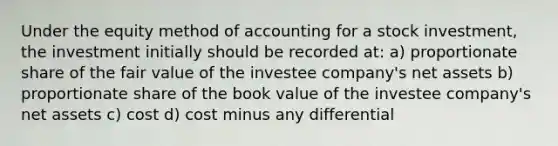 Under the equity method of accounting for a stock investment, the investment initially should be recorded at: a) proportionate share of the fair value of the investee company's net assets b) proportionate share of the book value of the investee company's net assets c) cost d) cost minus any differential