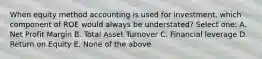 When equity method accounting is used for investment, which component of ROE would always be understated? Select one: A. Net Profit Margin B. Total Asset Turnover C. Financial leverage D. Return on Equity E. None of the above