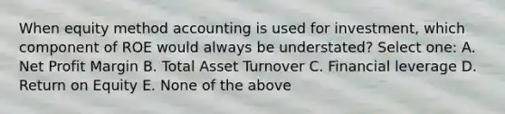 When equity method accounting is used for investment, which component of ROE would always be understated? Select one: A. Net Profit Margin B. Total Asset Turnover C. Financial leverage D. Return on Equity E. None of the above