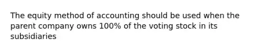 The equity method of accounting should be used when the parent company owns 100% of the voting stock in its subsidiaries