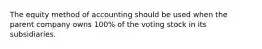 The equity method of accounting should be used when the parent company owns 100% of the voting stock in its subsidiaries.