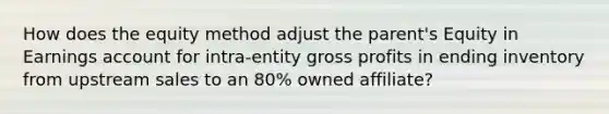 How does the equity method adjust the parent's Equity in Earnings account for intra-entity <a href='https://www.questionai.com/knowledge/klIB6Lsdwh-gross-profit' class='anchor-knowledge'>gross profit</a>s in ending inventory from upstream sales to an 80% owned affiliate?