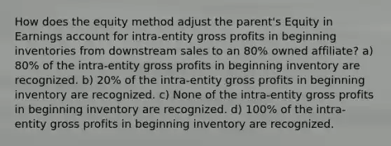 How does the equity method adjust the parent's Equity in Earnings account for intra-entity gross profits in beginning inventories from downstream sales to an 80% owned affiliate? a) 80% of the intra-entity gross profits in beginning inventory are recognized. b) 20% of the intra-entity gross profits in beginning inventory are recognized. c) None of the intra-entity gross profits in beginning inventory are recognized. d) 100% of the intra-entity gross profits in beginning inventory are recognized.