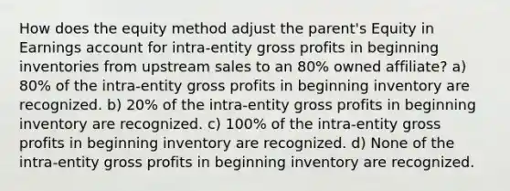 How does the equity method adjust the parent's Equity in Earnings account for intra-entity gross profits in beginning inventories from upstream sales to an 80% owned affiliate? a) 80% of the intra-entity gross profits in beginning inventory are recognized. b) 20% of the intra-entity gross profits in beginning inventory are recognized. c) 100% of the intra-entity gross profits in beginning inventory are recognized. d) None of the intra-entity gross profits in beginning inventory are recognized.