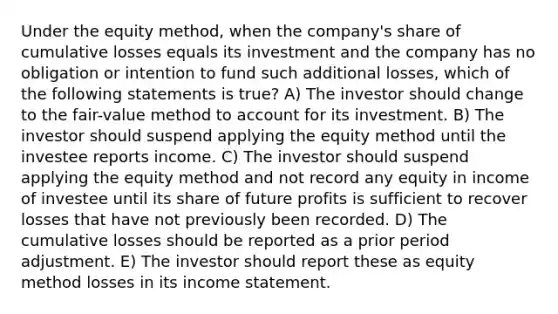 Under the equity method, when the company's share of cumulative losses equals its investment and the company has no obligation or intention to fund such additional losses, which of the following statements is true? A) The investor should change to the fair-value method to account for its investment. B) The investor should suspend applying the equity method until the investee reports income. C) The investor should suspend applying the equity method and not record any equity in income of investee until its share of future profits is sufficient to recover losses that have not previously been recorded. D) The cumulative losses should be reported as a prior period adjustment. E) The investor should report these as equity method losses in its income statement.