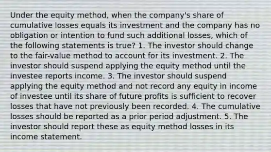 Under the equity method, when the company's share of cumulative losses equals its investment and the company has no obligation or intention to fund such additional losses, which of the following statements is true? 1. The investor should change to the fair-value method to account for its investment. 2. The investor should suspend applying the equity method until the investee reports income. 3. The investor should suspend applying the equity method and not record any equity in income of investee until its share of future profits is sufficient to recover losses that have not previously been recorded. 4. The cumulative losses should be reported as a prior period adjustment. 5. The investor should report these as equity method losses in its income statement.