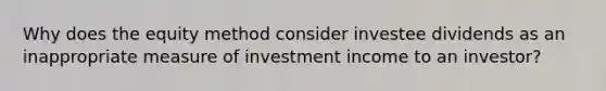 Why does the equity method consider investee dividends as an inappropriate measure of investment income to an investor?