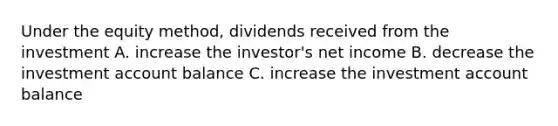 Under the equity method, dividends received from the investment A. increase the investor's net income B. decrease the investment account balance C. increase the investment account balance