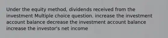 Under the equity method, dividends received from the investment Multiple choice question. increase the investment account balance decrease the investment account balance increase the investor's net income