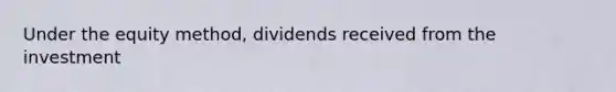 Under the equity method, dividends received from the investment