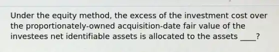 Under the equity method, the excess of the investment cost over the proportionately-owned acquisition-date fair value of the investees net identifiable assets is allocated to the assets ____?